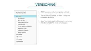 VERSIONING 
• JSON is awesome, but change can be hard 
• You’re going to change, so make it easy and 
create api versioning 
• Allow your old endpoints to survive – remember 
that others might not move as fast as you 
 