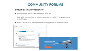COMMUNITY FORUMS 
ENABLE THE COMMUNITY TO HELP OUT 
• Posts questions on use cases, helpful tips, bugs, etc. 
• Help guide your company on what to create next (or enable 3rd party developers 
to do it for you) 
• Doesn’t take much to get started, simply a Google Group or Uservoice will do 
 