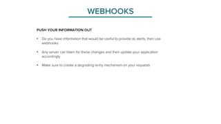 WEBHOOKS 
PUSH YOUR INFORMATION OUT 
• Do you have information that would be useful to provide as alerts, then use 
webhooks 
• Any server can listen for these changes and then update your application 
accordingly 
• Make sure to create a degrading re-try mechanism on your requests 
 