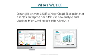 WHAT WE DO 
DataHero delivers a self-service Cloud BI solution that 
enables enterprise and SMB users to analyze and 
visualize their SAAS-based data without IT 
© 2014 DataHero, Inc. Confidential and Proprietary 
 