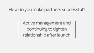 How do you make partners successful? 
Active management and 
continuing to tighten 
relationship after launch 
 