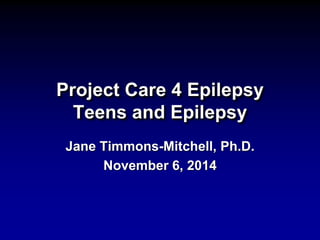 Project Care 4 Epilepsy 
Teens and Epilepsy 
Jane Timmons-Mitchell, Ph.D. 
November 6, 2014 
 