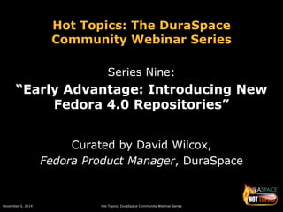 Hot Topics: The DuraSpace 
Community Webinar Series 
Series Nine: 
“Early Advantage: Introducing New 
Fedora 4.0 Repositories” 
Curated by David Wilcox, 
Fedora Product Manager, DuraSpace 
November 5, 2014 Hot Topics: DuraSpace Community Webinar Series 
 