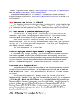Transfer Program (Outside Agency)" at www.opm.gov/forms/pdf_fill/opm630b.pdf 
or www.opm.gov/oca/leave/HTML/formindx.asp. 
Contact Donna Belk-Stafford at 703-696-0275 for more information, and email 
completed forms directly to her at donna.m.belk-stafford.civ@mail.mil or fax the form 
to 703-696-0879. 
New – Annual tree lighting on JBM-HH 
The annual tree lighting ceremony held at Bldg. 59 on the Fort Myer portion of the joint base 
will take place Dec. 3. The pre-ceremony will begin at 4:30 p.m., with the tree-lighting to begin at 5 
p.m. After the tree is lit, the community is welcomed to Brucker Hall for a special visit with Santa. 
Flu shots offered at JBM-HH Memorial Chapel 
Andrew Rader U.S. Army Health Clinic will offer seasonal flu clinics at the 
Memorial Chapel on the Fort Myer portion of the joint base. Dates for the flu shot 
clinics are: Nov. 18 and 20. Each clinic is open from 7:30 a.m. to 3:30 p.m. 
These clinics are open to active duty military service members and their 
beneficiaries (ages 2 years old and up), retirees and their beneficiaries (ages 2 years old 
and up), and DOD civilians. Children younger than 2 years must go to their primary 
care doctor to receive the vaccine. 
For more information, call 703-696-2994. 
Federal Employee benefits open season to begin this month 
It’s never too early to begin planning. Open season for Federal Benefits runs from 
Nov. 10 through Dec. 8. Employees are responsible for ensuring they update their 
information and make any necessary changes during this time. For more information, 
log onto the health vendors websites to download their brochures or check out the 
Office of Personnel Management’s website at www.opm.gov/FEHBbrochures. 
Prostate Cancer Support Group 
The Prostate Cancer Support Group meets at Fort Belvoir Community Hospital 
the second Thursday of every month. The next meeting will be Nov. 13, 1-2 p.m. and 
6:30-7:30 p.m. in the Urology Clinic, Sunrise Pavilion, second floor. Spouses/partners 
are invited. 
There is also a Prostate Cancer Support Group that meets at Walter Reed 
National Military Medical Center the third Thursday of every month. The next meeting 
will be Nov. 20, 1-2 p.m. and 6:30-7:30 p.m. in the America Building, River Conference 
Room, third floor. Spouses/partners are invited. A valid military identification card is 
required for base access to Walter Reed. For those without a military ID, call the 
Prostate Center at 301-319-2900 at least 4 business days prior to this event for base 
access. For more information, contact retired Col. Jane Hudak at 301-319-2918 or 
jane.l.hudak.ctr@mail.mil. 
JBM-HH Turkey Trot schedule for Nov. 14 
 