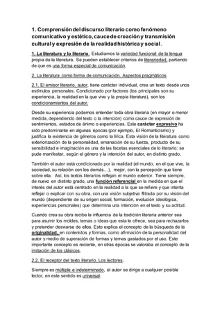 1. Comprensión del discurso literario como fenómeno 
comunicativo y estético, cauce de creación y transmisión 
cultural y expresión de la realidad histórica y social. 
1. La literatura y lo literario. Estudiamos la variedad funcional de la lengua 
propia de la literatura. Se pueden establecer criterios de literariedad, partiendo 
de que es una forma especial de comunicación. 
2. La literatura como forma de comunicación. Aspectos pragmáticos 
2.1. El emisor literario, autor, tiene carácter individual, crea un texto desde unos 
estímulos personales. Condicionado por factores (los principales son su 
experiencia, la realidad en la que vive y la propia literatura), son los 
condicionamientos del autor. 
Desde su experiencia podemos entender toda obra literaria (en mayor o menor 
medida, dependiendo del texto o la intención) como cauce de expresión de 
sentimientos, estados de ánimo o experiencias. Este carácter expresivo ha 
sido predominante en algunas épocas (por ejemplo, El Romanticismo) y 
justifica la existencia de géneros como la lírica. Esta visión de la literatura como 
exteriorización de la personalidad, emanación de su fuerza, producto de su 
sensibilidad e imaginación es una de las facetas esenciales de lo literario; se 
pude manifestar, según el género y la intención del autor, en distinto grado. 
También el autor está condicionado por la realidad (el mundo, en el que vive, la 
sociedad, su relación con los demás…), mejor, con la percepción que tiene 
sobre ella. Así, los textos literarios reflejan el mundo exterior. Tiene siempre, 
de nuevo en distinto grado, una función referencial en la medida en que el 
interés del autor está centrado en la realidad a la que se refiere y que intenta 
reflejar o explicar con su obra, con una visión subjetiva flitrada por su visión del 
mundo (dependiente de su origen social, formación, evolución ideológica, 
experiencias personales) que determina una intención en el texto y su actitud. 
Cuando crea su obra recibe la influencia de la tradición literaria anterior sea 
para asumir los moldes, temas o ideas que esta le ofrece, sea para rechazarlos 
y pretender desviarse de ellos. Esto explica el concepto de la búsqueda de la 
originalidad, en contenidos y formas, como afirmación de la personalidad del 
autor y medio de superación de formas y temas gastados por el uso. Este 
importante concepto es reciente, en otras épocas se valoraba el concepto de la 
imitación de los clásicos. 
2.2. El receptor del texto literario. Los lectores. 
Siempre es múltiple e indeterminado, el autor se dirige a cualquier posible 
lector, en este sentido es universal. 
 