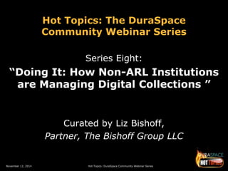 Hot Topics: The DuraSpace 
Community Webinar Series 
Series Eight: 
“Doing It: How Non-ARL Institutions 
are Managing Digital Collections ” 
Curated by Liz Bishoff, 
Partner, The Bishoff Group LLC 
November 12, 2014 Hot Topics: DuraSpace Community Webinar Series 
 
