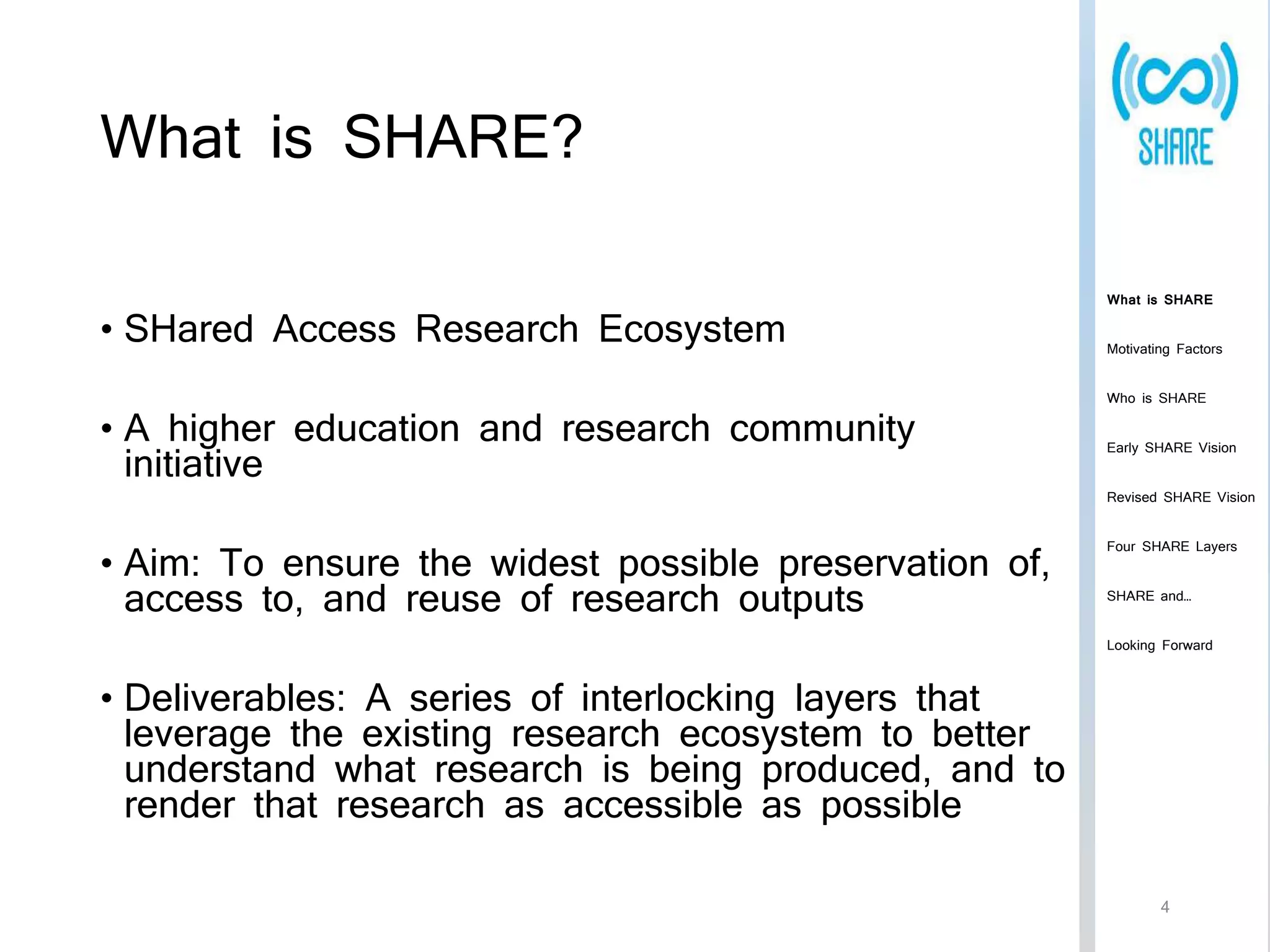What is SHARE? 
• SHared Access Research Ecosystem 
• A higher education and research community 
initiative 
• Aim: To ensure the widest possible preservation of, 
access to, and reuse of research outputs 
• Deliverables: A series of interlocking layers that 
leverage the existing research ecosystem to better 
understand what research is being produced, and to 
render that research as accessible as possible 
What is SHARE 
Motivating Factors 
Who is SHARE 
Early SHARE Vision 
Revised SHARE Vision 
Four SHARE Layers 
SHARE and… 
Looking Forward 
4 
 