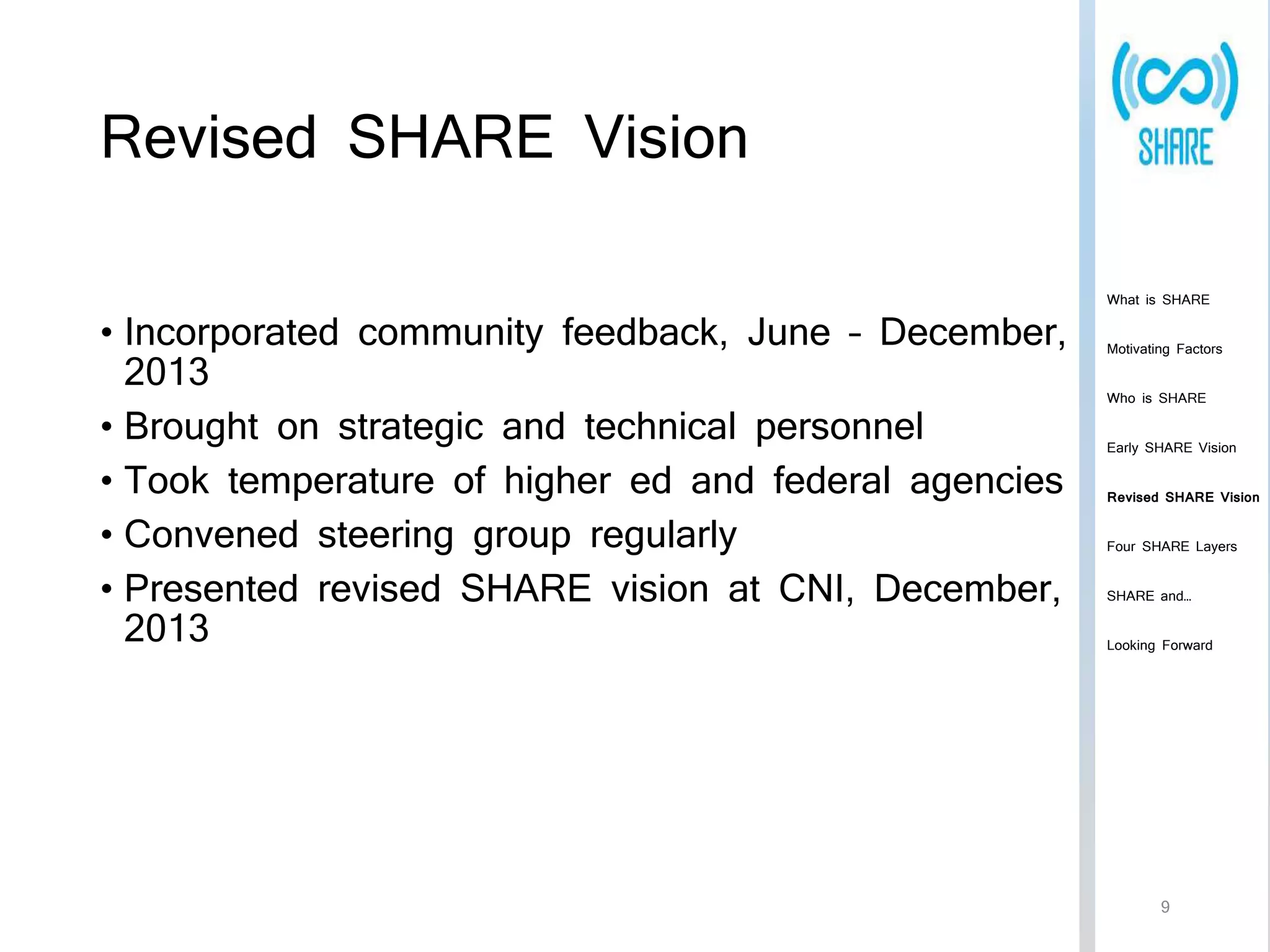 Revised SHARE Vision 
• Incorporated community feedback, June – December, 
2013 
• Brought on strategic and technical personnel 
• Took temperature of higher ed and federal agencies 
• Convened steering group regularly 
• Presented revised SHARE vision at CNI, December, 
2013 
What is SHARE 
Motivating Factors 
Who is SHARE 
Early SHARE Vision 
Revised SHARE Vision 
Four SHARE Layers 
SHARE and… 
Looking Forward 
9 
 