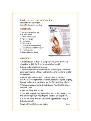 Chef Hattie’s Spiced Pear Pie
Featured in the November
issue of Indianapolis Monthly
INGREDIENTS
1 pkg. premade pie crust
6 lg. Bosc pears
1 c dark brown sugar
1 T ground ginger
2 t cinnamon
¼ C cornstarch
1 c toasted walnuts (optnl.)
2 T Scotch or Bourbon whiskey
1 t vanilla extract
¼ C salted butter, diced
DIRECTIONS
1. Preheat oven to 400°. (If using walnuts, toast them on a
sheet Pan in 350° for 8-10 minutes beforehand.)
2. Core and thinly slice the pears.
3. Combine pear slices with walnuts, brown sugar, cinnamon,
ginger, cornstarch, whiskey and vanilla in one bowl and toss to
coat evenly.
4. Line a 9-inch pie tin with crust according to package
directions. If using homemade crust, roll out dough on a lightly
floured surface and transfer to pie tin. Trim and flute edges.
5. Toss pears again to redistribute juices. Pour the filling into
unbaked crust.
6. Dot pie filling with butter.
7. Top with second crust and cut four slits in the pastry, or cut
the remaining dough into strips to create a lattice pattern.
8. Bake for 30-45 minutes until crust is golden and filling is
bubbling slightly.
Serve with vanilla-bean ice cream.
 