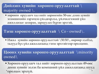 Дийлэнх хувийн хөрөнгө оруулалттай 
majority owned .
• хөрөнгө оруулагч тал нийт хөрөнгийн 50-аас дээш хувийг
эзэмшихийн зэрэгцээ үйлдвэрлэл, үйлчилгээний үйл
ажиллагааг захиран, зарцуулах бүрэн эрхтэй,
Тэгш хөрөнгө оруулалттай  Co - owned.
• Ижил хувийн хөрөнгө оруулалттай 50:50, өөрөөр хэлбэл,
талууд бүх үйл ажиллагаанд тэгш эрхтэйгээр оролцоно.
Цөөнх хувийн хөрөнгө оруулалттай minority
owned
•Хөрөнгө оруулагч тал нийт хөрөнгө оруулалтын 49-өөс
доош хувийг эзлэх ба компаний үйл ажиллагаанд шууд
оролцох эрхгүй.
 