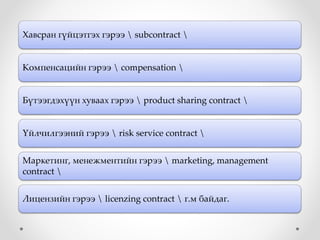 Хавсран гүйцэтгэх гэрээ  subcontract 
Компенсацийн гэрээ  compensation 
Бүтээгдэхүүн хуваах гэрээ  product sharing contract 
Үйлчилгээний гэрээ  risk service contract 
Маркетинг, менежментийн гэрээ  marketing, management
contract 
Лицензийн гэрээ  licenzing contract  г.м байдаг.
 