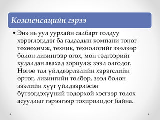 Компенсацийн гэрээ
• Энэ нь уул уурхайн салбарт голдуу
хэрэглэгддэг ба гадаадын компани тоног
төхөөхөмж, техник, технологийг зээлээр
болон лизингээр өгөх, мөн тэдгээрийг
худалдан авахад зориулж зээл олгодог.
Нөгөө тал үйлдвэрлэлийн хэрэгслийн
өртөг, лизингийн төлбөр, зээл болон
зээлийн хүүг үйлдвэрлэсэн
бүтээгдэхүүний тодорхой хэсгээр төлөх
асуудлыг гэрээгээр тохиролцдог байна.
 