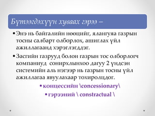 Бүтээгдэхүүн хуваах гэрээ –
•Энэ нь байгалийн нөөцийг, ялангуяа газрын
тосны салбарт олборлох, ашиглах үйл
ажиллагаанд хэрэглэгддэг.
•Засгийн газрууд болон газрын тос олборлогч
компаниуд сонирхлынхоо дагуу 2 үндсэн
системийн аль нэгээр нь газрын тосны үйл
ажиллагаа явуулахаар тохиролцдог.
•концессийн concessionary
•гэрээний  constractual 
 