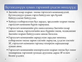 Бүтээгдэхүүн хуваах гэрээний үндсэн нөхцлүүд:
• Засгийн газар газрын тосны гэрээлэгч компаниудтай
бүтээгдэхүүн хуваах гэрээ байгуулах эрх бүхий
байгууллагыг байгуулна.
• Хайгуул олборлолтын бүх зардал, эрсдэлийг газрын тосны
гэрээлэгч компани бүрэн хариуцна.
• Гэрээлэгч компанийн үйл ажиллагаанд Засгийн газар
хяналт тавьж, гэрээлэгчийн жил бүрийн төсөв, төлөвлөгөөг
Засгийн газрын байгууллага хянаж батална.
• Гэрээлэгч компанийн зарцуулсан зардлыг нөхөхөд
олборлосон тосны зарим хэсгийг зориулж, үлдсэн хэсгийг
ЗГ, гэрээлэгч компани гэрээнд тохирсон харьцаагаар
хуваан авна.
• Гэрээлэгч компанийн импортолсон газрын тосны бүх тоног
төхөөрөмж гэрээний хугацаа дууссаны дараа ЗГ-н өмч
болон үлдэнэ
 