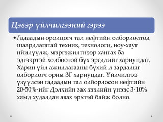 Цэвэр үйлчилгээний гэрээ
•Гадаадын оролцогч тал нефтийн олборлолтод
шаардлагатай техник, технологи, ноу-хауг
нйилүүлж, мэргэжилтнээр хангах ба
эдгээртэй холбоотой бүх эрсдлийг хариуцдаг.
Харин үйл ажиллагааны бүхий л зардалыг
олборлогч орны ЗГ хариуцдаг. Үйлчилгээ
үзүүлсэн гадаадын тал олборлосон нефтийн
20-50%-ийг Дэлхийн зах зээлийн үнээс 3-10%
хямд худалдан авах эрхтэй байж болно.
 