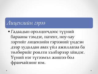 Лицензийн гэрээ
•Гадаадын оролцогчдоос түүний
барааны тэмдэг, патент, ноу-хау
зэргийг лицензийн гэрээний үндсэн
дээр худалдан авах үйл ажиллагаа ба
төлбөрийг роялти хэлбэрээр хйидэг.
Үүний нэг түгээмэл жишээ бол
франчайзинг юм.
 