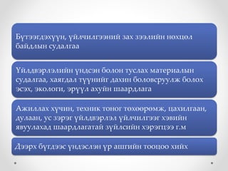 Бүтээгдэхүүн, үйлчилгээний зах зээлийн нөхцөл
байдлын судалгаа
Үйлдвэрлэлийн үндсэн болон туслах материалын
судалгаа, хаягдал түүнийг дахин боловсруулж болох
эсэх, экологи, эрүүл ахуйн шаардлага
Ажиллах хүчин, техник тоног төхөөрөмж, цахилгаан,
дулаан, ус зэрэг үйлдвэрлэл үйлчилгээг хэвийн
явуулахад шаардлагатай зүйлсийн хэрэгцээ г.м
Дээрх бүгдээс үндэслэн үр ашгийн тооцоо хийх
 