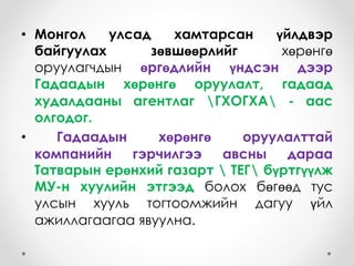 • Монгол улсад хамтарсан үйлдвэр
байгуулах зөвшөөрлийг хөрөнгө
оруулагчдын өргөдлийн үндсэн дээр
Гадаадын хөрөнгө оруулалт, гадаад
худалдааны агентлаг ГХОГХА - аас
олгодог.
• Гадаадын хөрөнгө оруулалттай
компанийн гэрчилгээ авсны дараа
Татварын ерөнхий газарт  ТЕГ бүртгүүлж
МУ-н хуулийн этгээд болох бөгөөд тус
улсын хууль тогтоомжийн дагуу үйл
ажиллагаагаа явуулна.
 