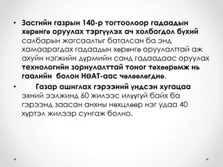 • Засгийн газрын 140-р тогтоолоор гадаадын
хөрөнгө оруулах тэргүүлэх ач холбогдол бүхий
салбарын жагсаалтыг баталсан ба энд
хамаарагдах гадаадын хөрөнгө оруулалттай аж
ахуйн нэгжийн дүрмийн санд гадаадаас оруулах
технологийн зориулалттай тоног төхөөрөмж нь
гаалийн болон НӨАТ-аас чөлөөлөгднө.
• Газар ашиглах гэрээний үндсэн хугацаа
эхний ээлжинд 60 жилээс илүүгүй байх ба
гэрээнд заасан анхны нөхцлөөр нэг удаа 40
хүртэл жилээр сунгаж болно.
 
