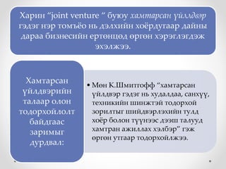 Харин “joint venture “ буюу хамтарсан үйллдвэр
гэдэг нэр томъёо нь дэлхийн хоёрдугаар дайны
дараа бизнесийн ертөнцөд өргөн хэрэглэгдэж
эхэлжээ.
• Мөн К.Шмитгофф “хамтарсан
үйлдвэр гэдэг нь худалдаа, санхүү,
техникийн шинжтэй тодорхой
зорилтыг шийдвэрлэхийн тулд
хоёр болон түүнээс дээш талууд
хамтран ажиллах хэлбэр” гэж
өргөн утгаар тодорхойлжээ.
Хамтарсан
үйлдвэрийн
талаар олон
тодорхойлолт
байдгаас
заримыг
дурдвал:
 