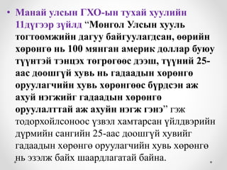• Манай улсын ГХО-ын тухай хуулийн
11дүгээр зүйлд “Монгол Улсын хууль
тогтоомжийн дагуу байгуулагдсан, өөрийн
хөрөнгө нь 100 мянган америк доллар буюу
түүнтэй тэнцэх төгрөгөөс дээш, түүний 25-
аас доошгүй хувь нь гадаадын хөрөнгө
оруулагчийн хувь хөрөнгөөс бүрдсэн аж
ахуй нэгжийг гадаадын хөрөнгө
оруулалттай аж ахуйн нэгж гэнэ” гэж
тодорхойлсоноос үзвэл хамтарсан үйлдвэрийн
дүрмийн сангийн 25-аас доошгүй хувийг
гадаадын хөрөнгө оруулагчийн хувь хөрөнгө
нь эзэлж байх шаардлагатай байна.
 