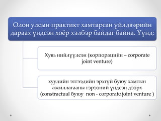 Олон улсын практикт хамтарсан үйлдвэрийн
дараах үндсэн хоёр хэлбэр байдаг байна. Үүнд:
Хувь нийлүүлсэн (корпорацийн – corporate
joint venture)
хуулийн этгээдийн эрхгүй буюу хамтын
ажиллагааны гэрээний үндсэн дээрх
(constractual буюу non - corporate joint venture )
 