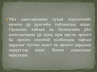  Үйл ажиллагааны тухай мэдээллийг
орлого үр дүнгийн тайлангаас авдаг.
Орлогын тайлан нь бизнесийн үйл
ажиллагааны үр дүнд орж ирсэн орлого
ба орлого олохтой холбогдож гарсан
зардлыг тусгаж эцэст нь орлого зардлын
зөрүүгээр ашиг болон алдагдлыг
харуулдаг.
 