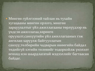  Мөнгөн гүйлгээний тайлан нь тухайн
хугацааны мөнгөн орлого, мөнгөн
зарцуулалтыг үйл ажиллагааны төрлүүдээр нь
үндсэн ажиллагаа,хөрөнгө
оруулалт,санхүүгийн үйл ажиллагааных гэж
ангилан харуулж байгууллагын
санхүү,төлбөрийн чадварын өнөөгийн байдал
төдийгүй хэтийн төлөвийг тодорхойлж үнэлэлт
өгөхөд нэн шаардлагатай мэдээллийг багтаасан
байдаг.
 