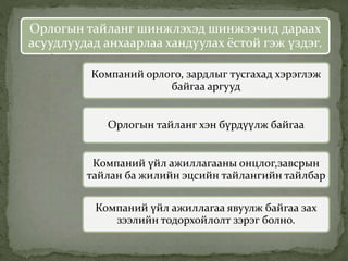Орлогын тайланг шинжлэхэд шинжээчид дараах
асуудлуудад анхаарлаа хандуулах ёстой гэж үздэг.
Компаний орлого, зардлыг тусгахад хэрэглэж
байгаа аргууд
Орлогын тайланг хэн бүрдүүлж байгаа
Компаний үйл ажиллагааны онцлог,завсрын
тайлан ба жилийн эцсийн тайлангийн тайлбар
Компаний үйл ажиллагаа явуулж байгаа зах
зээлийн тодорхойлолт зэрэг болно.
 