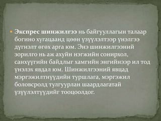  Экспрес шинжилгээ нь байгууллагын талаар
богино хугацаанд цөөн үзүүлэлтээр үнэлгээ
дүгнэлт өгөх арга юм. Энэ шинжилгээний
зорилго нь аж ахуйн нэгжийн сонирхол,
санхүүгийн байдлыг хамгийн энгийнээр ил тод
үнэлэх явдал юм. Шинжилгээний явцад
мэргэжилтнүүдийн туршлага, мэргэжил
боловсролд тулгуурлан шаардлагатай
үзүүлэлтүүдийг тооцоолдог.
 