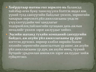  Хоёрдугаар шатны гол зорилго нь балансад
тайлбар өгөх буюу танилцуулга бэлтгэх явдал юм.
үүний тулд санхүүгийн байдлыг үнэлэх, хөрөнгийн
чанарын өөрчлөлт,үйл ажиллагааны үндсэн
үзүүлэлтүүдийн чиг хандлагыг
тодорхойлох,тайлангийн хугацаан дахь ажлын
нөхцлийг үнэлэх зэрэг ажлуудыг хийнэ.
 Эцсийн шатанд тухайн компаний санхүүгийн
байдал, аж ахуйн үйл ажиллагааны үр дүнг
нэгтгэн дүгнэнэ. өөрөөр хэлбэл өөрийн болон
зээлийн хөрөнгийн ашиглалтын үр ашиг, аж ахуйн
үйл ажиллагааны үр дүн, аж ахуйн нөөц, түүний
бүтцийг урьдчилан шинжлэх зэрэг ажлуудыг хийж
гүйцэтгэнэ.
 