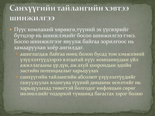  Пүүс компаний хөрөнгө,түүний эх үүсвэрийг
бүтцээр нь шинжлэхийг босоо шинжилгээ гэнэ.
Босоо шинжилгээг явуулж байгаа зорилгоос нь
хамааруулан хоёр ангилдаг.
 ашиглагдаж байгаа нөөц болон бусад том хэмжээний
үзүүлэлтүүдээрээ ялгаатай пүүс компаниудын үйл
ажиллагааны үр дүн, аж ахуй хоорондын эдийн
засгийн потенциалыг харьцуулах
 санхүүгийн тайлангийн абсолют үзүүлэлтүүдийг
гажуудуулах ялангуяа түүний динамик өсөлтийг нь
харьцуулахад төвөгтэй болгодог инфляцын сөрөг
нөлөөллийг тодорхой түвшинд багасгах зэрэг болно
 