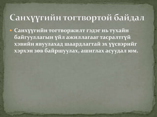  Санхүүгийн тогтворжилт гэдэг нь тухайн
байгууллагын үйл ажиллагааг тасралтгүй
хэвийн явуулахад шаардлагтай эх үүсвэрийг
хэрхэн зөв байршуулах, ашиглах асуудал юм.
 