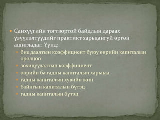  Санхүүгийн тогтвортой байдлын дараах
үзүүлэлтүүдийг практикт харьцангуй өргөн
ашигладаг. Үүнд:
 бие даалтын коэффициент буюу өөрийн капиталын
оролцоо
 зохицуулалтын коэффициент
 өөрийн ба гадны капиталын харьцаа
 гадны капиталын хувийн жин
 байнгын капиталын бүтэц
 гадны капиталын бүтэц
 