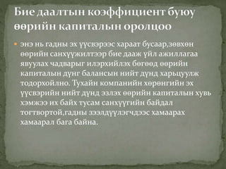 энэ нь гадны эх үүсвэрээс хараат бусаар,зөвхөн
өөрийн санхүүжилтээр бие дааж үйл ажиллагаа
явуулах чадварыг илэрхийлэх бөгөөд өөрийн
капиталын дүнг балансын нийт дүнд харьцуулж
тодорхойлно. Тухайн компанийн хөрөнгийн эх
үүсвэрийн нийт дүнд эзлэх өөрийн капиталын хувь
хэмжээ их байх тусам санхүүгийн байдал
тогтвортой,гадны зээлдүүлэгчдээс хамаарах
хамаарал бага байна.
 