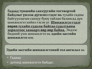 Гадаад түншийн санхүүгийн тогтвортой
байдлыг үнэлж дүгнэнэ гэдэг нь тухайн гадны
байгууллагын санхүү буюу тайлан балансад дүн
шинжилгээ хийнэ гэсэн үг. Шинжилгээ гэдэг
өөрөө тухайн судалж байгаа судалгааны
зорилгоос хамаарч өөр өөр байна. Эндээс
бидний үзэх шинжилгээ нь эдийн засгийн
шинжилгээ юм.
Эдийн засгийн шинжилгээний гол ангилал нь
• Гадаад
• дотоод шинжилгээ байдаг.
 