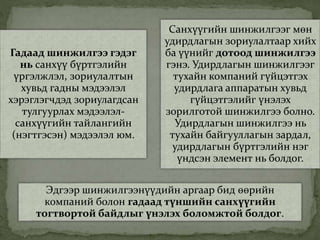 Гадаад шинжилгээ гэдэг
нь санхүү бүртгэлийн
үргэлжлэл, зориулалтын
хувьд гадны мэдээлэл
хэрэглэгчдэд зориулагдсан
тулгуурлах мэдээлэл-
санхүүгийн тайлангийн
(нэгтгэсэн) мэдээлэл юм.
Санхүүгийн шинжилгээг мөн
удирдлагын зориулалтаар хийх
ба үүнийг дотоод шинжилгээ
гэнэ. Удирдлагын шинжилгээг
тухайн компаний гүйцэтгэх
удирдлага аппаратын хувьд
гүйцэтгэлийг үнэлэх
зорилготой шинжилгээ болно.
Удирдлагын шинжилгээ нь
тухайн байгууллагын зардал,
удирдлагын бүртгэлийн нэг
үндсэн элемент нь болдог.
Эдгээр шинжилгээнүүдийн аргаар бид өөрийн
компаний болон гадаад түншийн санхүүгийн
тогтвортой байдлыг үнэлэх боломжтой болдог.
 