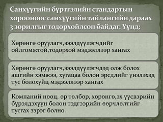 Хөрөнгө оруулагч,зээлдүүлэгчдийг
ойлгомжтой,тодорхой мэдээллээр хангах
Хөрөнгө оруулагч,зээлдүүлэгчдэд олж болох
ашгийн хэмжээ, хугацаа болон эрсдлийг үнэлэхэд
тус болохуйц мэдээллээр хангах
Компаний нөөц, өр төлбөр, хөрөнгө,эх үүсвэрийн
бүрэлдэхүүн болон тэдгээрийн өөрчлөлтийг
тусгах зэрэг болно.
 
