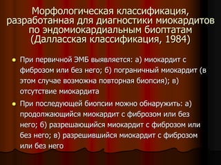 Морфологическая классификация,
разработанная для диагностики миокардитов
по эндомиокардиальным биоптатам
(Далласская классификация, 1984)
 При первичной ЭМБ выявляется: а) миокардит с
фиброзом или без него; б) пограничный миокардит (в
этом случае возможна повторная биопсия); в)
отсутствие миокардита
 При последующей биопсии можно обнаружить: а)
продолжающийся миокардит с фиброзом или без
него; б) разрешающийся миокардит с фиброзом или
без него; в) разрешившийся миокардит с фиброзом
или без него
 