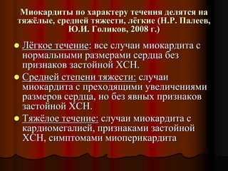 Миокардиты по характеру течения делятся на
тяжёлые, средней тяжести, лёгкие (Н.Р. Палеев,
Ю.И. Голиков, 2008 г.)
 Лёгкое течение: все случаи миокардита с
нормальными размерами сердца без
признаков застойной ХСН.
 Средней степени тяжести: случаи
миокардита с преходящими увеличениями
размеров сердца, но без явных признаков
застойной ХСН.
 Тяжёлое течение: случаи миокардита с
кардиомегалией, признаками застойной
ХСН, симптомами миоперикардита
 