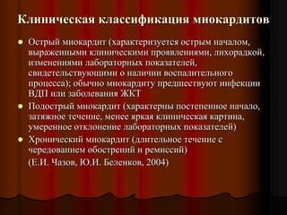 Клиническая классификация миокардитов
 Острый миокардит (характеризуется острым началом,
выраженными клиническими проявлениями, лихорадкой,
изменениями лабораторных показателей,
свидетельствующими о наличии воспалительного
процесса); обычно миокардиту предшествуют инфекции
ВДП или заболевания ЖКТ
 Подострый миокардит (характерны постепенное начало,
затяжное течение, менее яркая клиническая картина,
умеренное отклонение лабораторных показателей)
 Хронический миокардит (длительное течение с
чередованием обострений и ремиссий)
(Е.И. Чазов, Ю.И. Беленков, 2004)
 