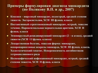 Примеры формулировки диагноза миокардита
(по Полякову В.П. и др., 2007)
 Коксаки – вирусный миокардит, подострый, средней степени
тяжести. Экстрасистолия, ХСН III функц. класса
 Постангинный стрептококковый миокардит, острый, тяжелое
течение. Пароксизмальная мерцательная аритмия. ХСН II
функц. класса
 Эсновирусный рецидивирующий миокардит (2 – я атака), средней
тяжести (ХСН I I функц. класса)
 Лекарственная болезнь, тяжелая форма: миокардит,
некоронарногенные некрозы миокарда, ХСН III функц. класса.
Холестатический гепатит. Непереносимость антибиотиков
тетрациклинового ряда
 Неспецифический инфекционный миокардит, острый, средней
степени тяжести, ХСН II функц. класса
 