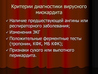 Критерии диагностики вирусного
миокардита
 Наличие предшествующей ангины или
респираторного заболевания;
 Изменения ЭКГ
 Положительные ферментные тесты
(тропонин, КФК, МБ КФК);
 Признаки сухого или выпотного
перикардита.
 