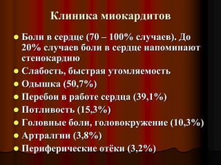 Клиника миокардитов
 Боли в сердце (70 – 100% случаев). До
20% случаев боли в сердце напоминают
стенокардию
 Слабость, быстрая утомляемость
 Одышка (50,7%)
 Перебои в работе сердца (39,1%)
 Потливость (15,3%)
 Головные боли, головокружение (10,3%)
 Артралгии (3,8%)
 Периферические отёки (3,2%)
 