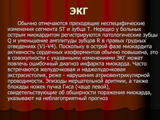 ЭКГ
Обычно отмечаются преходящие неспецифические
изменения сегмента ST и зубца T. Нередко у больных
острым миокардитом регистрируются патологические зубцы
Q и уменьшение амплитуды зубцов R в правых грудных
отведениях (V1-V4). Поскольку в острой фазе миокардита
активность сердечных изоферментов обычно повышена, это
в совокупности с указанными изменениями ЭКГ может
повлечь ошибочный диагноз инфаркта миокарда. Часто
встречаются желудочковая и наджелудочковая
экстрасистолия, реже - нарушения атриовентрикулярной
проводимости. Эпизоды мерцательной аритмии, а также
блокады ножек пучка Гиса (чаще левой),
свидетельствующие об обширности поражения миокарда,
указывают на неблагоприятный прогноз
 