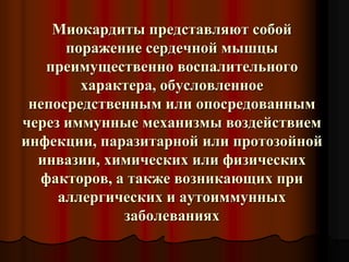 Миокардиты представляют собой
поражение сердечной мышцы
преимущественно воспалительного
характера, обусловленное
непосредственным или опосредованным
через иммунные механизмы воздействием
инфекции, паразитарной или протозойной
инвазии, химических или физических
факторов, а также возникающих при
аллергических и аутоиммунных
заболеваниях
 