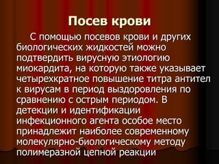 Посев крови
С помощью посевов крови и других
биологических жидкостей можно
подтвердить вирусную этиологию
миокардита, на которую также указывает
четырехкратное повышение титра антител
к вирусам в период выздоровления по
сравнению с острым периодом. В
детекции и идентификации
инфекционного агента особое место
принадлежит наиболее современному
молекулярно-биологическому методу
полимеразной цепной реакции
 