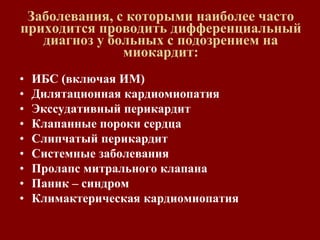 Заболевания, с которыми наиболее часто
приходится проводить дифференциальный
диагноз у больных с подозрением на
миокардит:
• ИБС (включая ИМ)
• Дилятационная кардиомиопатия
• Экссудативный перикардит
• Клапанные пороки сердца
• Слипчатый перикардит
• Системные заболевания
• Пролапс митрального клапана
• Паник – синдром
• Климактерическая кардиомиопатия
 