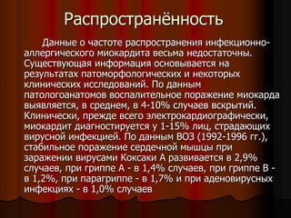 Распространённость
Данные о частоте распространения инфекционно-
аллергического миокардита весьма недостаточны.
Существующая информация основывается на
результатах патоморфологических и некоторых
клинических исследований. По данным
патологоанатомов воспалительное поражение миокарда
выявляется, в среднем, в 4-10% случаев вскрытий.
Клинически, прежде всего электрокардиографически,
миокардит диагностируется у 1-15% лиц, страдающих
вирусной инфекцией. По данным ВОЗ (1992-1996 гг.),
стабильное поражение сердечной мышцы при
заражении вирусами Коксаки А развивается в 2,9%
случаев, при гриппе А - в 1,4% случаев, при гриппе В -
в 1,2%, при парагриппе - в 1,7% и при аденовирусных
инфекциях - в 1,0% случаев
 