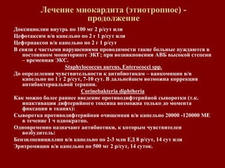 Лечение миокардита (этиотропное) -
продолжение
Доксициклин внутрь по 100 мг 2 р/сут или
Цефотаксим в/в капельно по 2 г 1 р/сут или
Цефтриаксон в/в капельно по 2 г 1 р/сут
В связи с частыми нарушениями проводимости такие больные нуждаются в
постоянном мониторинге ЭКГ; при возникновении АВБ высокой степени
– временная ЭКС.
Staphylococcus aureus, Enterococci spp.
До определения чувствительности к антибиотикам – ванкомицин в/в
капельно по 1 г 2 р/сут, 7-10 сут. В дальнейшем возможна коррекция
антибактериальной терапии.
Corinebakteria diphtheria
Как можно более раннее введение противодифтерийной сыворотки (т.к.
инактивация дифтерийного токсина возможна только до момента
фиксации в тканях):
Сыворотка противодифтерийная очищенная в/в капельно 20000 -120000 МЕ
в течение 1 ч однократно.
Одновременно назначают антибиотики, к которым чувствителен
возбудитель:
Бензилпенициллин в/в капельно по 2-3 млн ЕД 8 р/сут, 14 сут или
Эритромицин в/в капельно по 500 мг 2 р/сут, 14 суток.
 